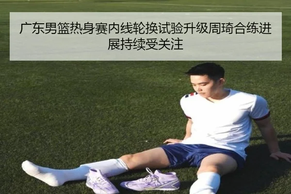 广东男篮热身赛内线轮换试验升级周琦合练进展持续受关注