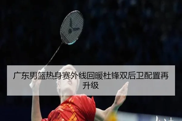 广东男篮热身赛外线回暖杜锋双后卫配置再升级